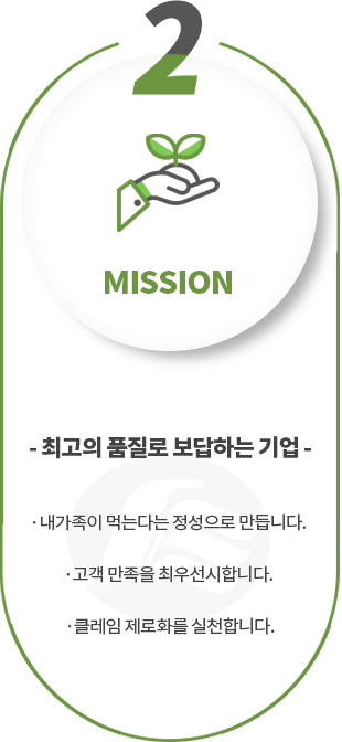 2.MISSION, 최고의 품질로 보답하는 기업, 내가족이 먹는다는 정성으로 만듭니다. 고객의 만족이 그 무엇보다도 우선입니다. 클레임 제로화를 실천합니다.